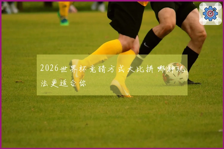 2026世界杯竞猜方式大比拼 哪种玩法更适合你