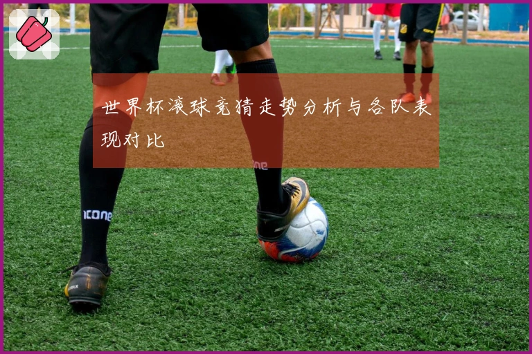 世界杯滚球竞猜走势分析与各队表现对比