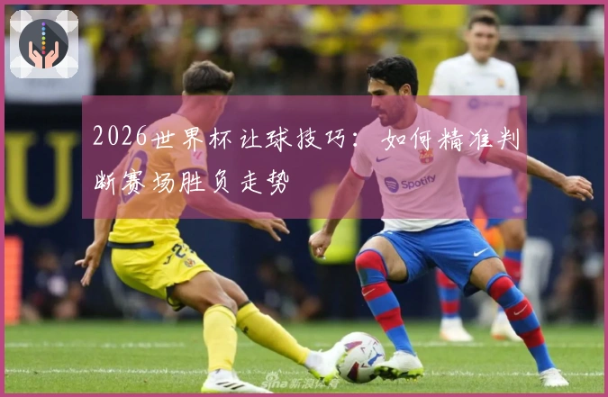 2026世界杯让球技巧：如何精准判断赛场胜负走势